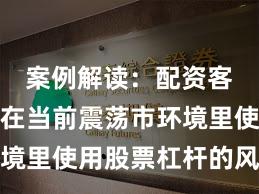 案例解读：配资客户群体在当前震荡市环境里使用股票杠杆的风控体
