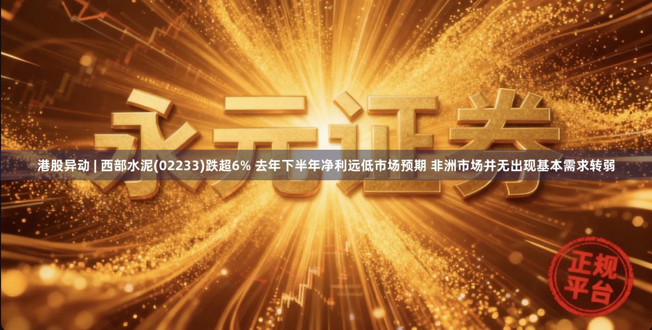 港股异动 | 西部水泥(02233)跌超6% 去年下半年净利远低市场预期 非洲市场并无出现基本需求转弱